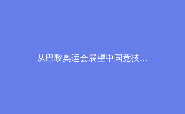 从巴黎奥运会展望中国竞技体育发展新格局 - 4
